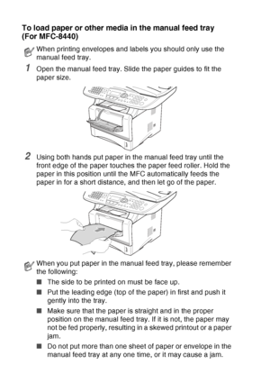 Page 50
2 - 7   PAPER
To load paper or other media in the manual feed tray 
(For MFC-8440)
1Open the manual feed tray. Slide the paper guides to fit the 
paper size.
2Using both hands put paper in the manual feed tray until the 
front edge of the paper touches the paper feed roller. Hold the 
paper in this position until the MFC automatically feeds the 
paper in for a short distance, and then let go of the paper.
When printing envelopes and labels you should only use the 
manual feed tray.
When you put paper in...