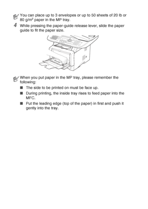 Page 52
2 - 9   PAPER
4While pressing the paper-guide release lever, slide the paper 
guide to fit the paper size.
You can place up to 3 envelopes or up to 50 sheets of 20 lb or 
80 g/m2 paper in the MP tray.
When you put paper in the MP tray, please remember the 
following:
■The side to be printed on must be face up.
■ During printing, the inside tray rises to feed paper into the 
MFC.
■ Put the leading edge (top of the paper) in first and push it 
gently into the tray.
 