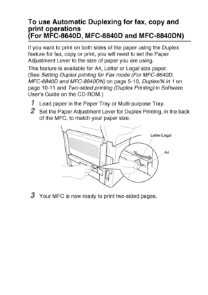 Page 53
PAPER   2 - 10
To use Automatic Duplexing for fax, copy and 
print operations
(For MFC-8640D, MFC-8840D and MFC-8840DN)
If you want to print on both sides of the paper using the Duplex 
feature for fax, copy or print, you will need to set the Paper 
Adjustment Lever to the size of paper you are using.
This feature is available for A4, Letter or Legal size paper. 
(See Setting Duplex printing for Fax mode (For MFC-8640D, 
MFC-8840D and MFC-8840DN)  on page 5-10, Duplex/N in 1 on 
page 10-11 and...