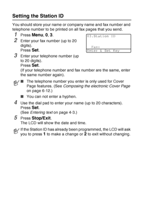 Page 70
4 - 2   GETTING STARTED
Setting the Station ID
You should store your name or company name and fax number and 
telephone number to be printed on all fax pages that you send.
1Press Menu, 0, 3.
2Enter your fax number (up to 20 
digits). 
Press 
Set. 
3Enter your telephone number (up 
to 20 digits).
Press 
Set. 
(If your telephone number and fax number are the same, enter 
the same number again).
4Use the dial pad to enter your name (up to 20 characters). 
Press 
Set. 
(See  Entering text  on page 4-3.)...