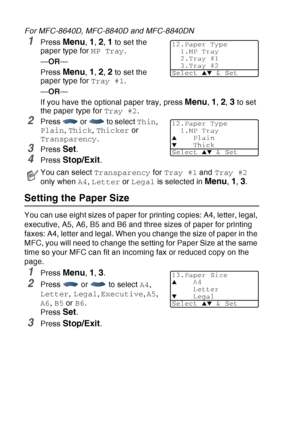 Page 74
4 - 6   GETTING STARTED
For MFC-8640D, MFC-8840D and MFC-8840DN
1Press Menu, 1, 2, 1 to set the 
paper type for  MP Tray.
— OR —
Press 
Menu, 1, 2, 2 to set the 
paper type for  Tray #1.
— OR —
If you have the optional paper tray, press 
Menu, 1, 2, 3 to set 
the paper type for  Tray #2.
2Press   or   to select  Thin, 
Plain , Thick , Thicker  or 
Transparency .
3Press Set.
4Press Stop/Exit.
Setting the Paper Size
You can use eight sizes of paper for printing copies: A4, letter, legal, 
executive, A5,...