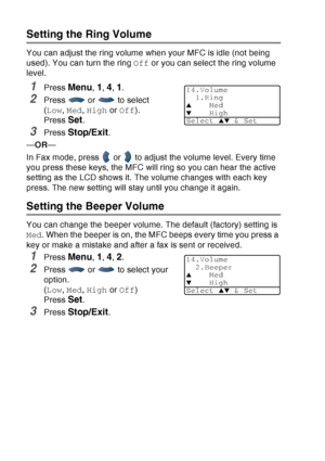 Page 76
4 - 8   GETTING STARTED
Setting the Ring Volume
You can adjust the ring volume when your MFC is idle (not being 
used). You can turn the ring  Off or you can select the ring volume 
level.
1Press Menu, 1, 4, 1.
2Press  or  to select 
( Low , Med , High  or Off ). 
Press 
Set.
3Press Stop/Exit.
— OR —
In Fax mode, press   or   to adjust the volume level. Every time 
you press these keys, the MFC will ring so you can hear the active 
setting as the LCD shows it. The volume changes with each key 
press....