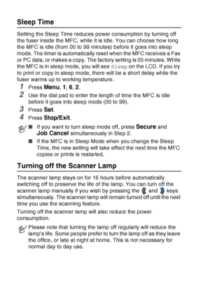 Page 78
4 - 10   GETTING STARTED
Sleep Time
Setting the Sleep Time reduces power consumption by turning off 
the fuser inside the MFC, while it is idle. You can choose how long 
the MFC is idle (from 00 to 99 minutes) before it goes into sleep 
mode. The timer is automatically reset when the MFC receives a Fax 
or PC data, or makes a copy. The factory setting is 05 minutes. While 
the MFC is in sleep mode, you will see  Sleep on the LCD. If you try 
to print or copy in sleep mode, there will be a short delay...