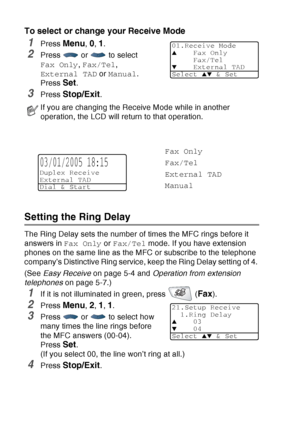 Page 82
5 - 2   SETUP RECEIVE
To select or change your Receive Mode
1Press Menu, 0, 1.
2Press  or  to select 
Fax Only , Fax/Tel , 
External TAD  or Manual .
Press 
Set.
3Press Stop/Exit.
Setting the Ring Delay 
The Ring Delay sets the number of times the MFC rings before it 
answers in  Fax Only or Fax/Tel  mode. If you have extension 
phones on the same line as the MFC or subscribe to the telephone 
company’s Distinctive Ring service, keep the Ring Delay setting of 4. 
(See  Easy Receive  on page 5-4 and...