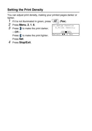 Page 86
5 - 6   SETUP RECEIVE
Setting the Print Density
You can adjust print density, making your printed pages darker or 
lighter.
1If it is not illuminated in green, press   (Fax).
2Press Menu, 2, 1, 6.
3Press   to make the print darker.
—OR —
Press   to make the print lighter.
Press 
Set.
4Press Stop/Exit.
21.Setup Receive 6.Print Density
-+
Select   & Set
 