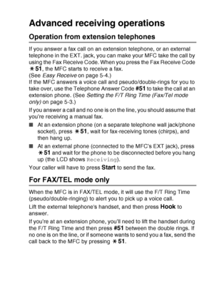 Page 87
SETUP RECEIVE   5 - 7
Advanced receiving operations
Operation from extension telephones
If you answer a fax call on an extension telephone, or an external 
telephone in the EXT. jack, you can make your MFC take the call by 
using the Fax Receive Code. When you press the Fax Receive Code 
51, the MFC starts to receive a fax. 
(See  Easy Receive  on page 5-4.)
If the MFC answers a voice call and pseudo/double-rings for you to 
take over, use the Telephone Answer Code 
#51 to take the call at an 
extension...