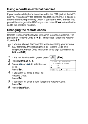 Page 88
5 - 8   SETUP RECEIVE
Using a cordless external handset
If your cordless telephone is connected to the EXT. jack of the MFC 
and you typically carry the cordless handset elsewhere, it is easier to 
answer calls during the Ring Delay. If you let the MFC answer first, 
you will have to go to the MFC so you can press 
Hook to transfer the 
call to the cordless handset.
Changing the remote codes 
Remote Codes might not work with some telephone systems. The 
preset Fax Receive Code is 
51. The preset...