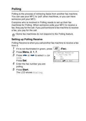 Page 89
SETUP RECEIVE   5 - 9
Polling
Polling is the process of retrieving faxes from another fax machine. 
You can use your MFC to ‘poll’ other machines, or you can have 
someone poll your MFC.
Everyone who is involved in Polling needs to set up their fax 
machines for Polling. When someone polls your MFC to receive a 
fax, they pay for the call. If you poll someone’s fax machine to receive 
a fax, you pay for the call.
Setting up Polling Receive
Polling Receive is when you call another fax machine to receive...