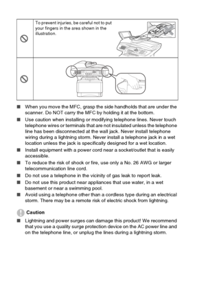 Page 10
viii   
■ When you move the MFC, grasp the side handholds that are under the 
scanner. Do NOT carry the MFC by holding it at the bottom.
■ Use caution when installing or modifying telephone lines. Never touch 
telephone wires or terminals that are not insulated unless the telephone 
line has been disconnected at the wall jack. Never install telephone 
wiring during a lightning storm. Never install a telephone jack in a wet 
location unless the jack is specifically designed for a wet location.
■ Install...