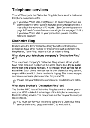 Page 91
SETUP RECEIVE   5 - 11
Telephone services
Your MFC supports the Distinctive Ring telephone service that some 
telephone companies offer.
Distinctive Ring
Brother uses the term ‘Distinctive Ring’ but different telephone 
companies have other names for this service such as SmartRing, 
RingMaster, Teen-Ring, Indent-a-Call or Indent-a-Ring.
What does your telephone company’s ‘Distinctive Ring’ 
do?
Your telephone company’s Distinctive Ring service allows you to 
have more than one number on the same phone...