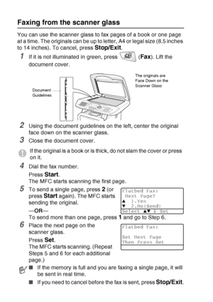 Page 98
6 - 3   SETUP SEND
Faxing from the scanner glass
You can use the scanner glass to fax pages of a book or one page 
at a time. The originals can be up to letter, A4 or legal size (8.5 inches 
to 14 inches). To cancel, press 
Stop/Exit.
1If it is not illuminated in green, press   (Fax). Lift the 
document cover.
2Using the document guidelines on the left, center the original 
face down on the scanner glass.
3Close the document cover.
4Dial the fax number.
Press 
Start. 
The MFC starts scanning the first...