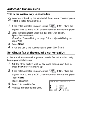 Page 100
6 - 5   SETUP SEND
Automatic transmission
This is the easiest way to send a fax.
1If it is not illuminated in green, press   (Fax). Place the 
original face up in the ADF, or face down on the scanner glass.
2Enter the fax number using the dial pad, One-Touch, 
Speed-Dial or Search.
(See  One-Touch Dialing  on page 7-5 and Speed-Dialing on 
page 7-6.)
3Press Start.
4If you are using the scanner glass, press 2 or Start.
Sending a fax at the end of a conversation
At the end of a conversation you can send a...