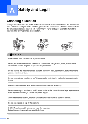 Page 10288
A
Choosing a locationA
Place your machine on a flat, stable surface that is free of vibration and shocks. Put the machine 
near a telephone wall jack and a standard, grounded AC power outlet. Choose a location where 
the temperature remains between 50° F and 90.5° F (10° C and 32.5° C) and the humidity is 
between 20% to 80% (without condensation).
CAUTION 
Avoid placing your machine in a high-traffic area.
  
Do not place the machine near heaters, air conditioners, refrigerators, water, chemicals or...