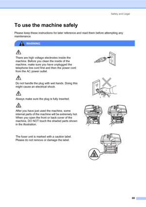 Page 103Safety and Legal
89
To use the machine safelyA
Please keep these instructions for later reference and read them before attempting any 
maintenance.
WARNING
There are high voltage electrodes inside the 
machine. Before you clean the inside of the 
machine, make sure you have unplugged the 
telephone line cord first and then the power cord 
from the AC power outlet.
 
Do not handle the plug with wet hands. Doing this 
might cause an electrical shock.
Always make sure the plug is fully inserted.
 
After you...