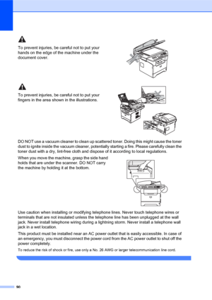 Page 10490
To prevent injuries, be careful not to put your 
hands on the edge of the machine under the 
document cover.
 
To prevent injuries, be careful not to put your 
fingers in the area shown in the illustrations.
 
DO NOT use a vacuum cleaner to clean up scattered toner. Doing this might cause the toner 
dust to ignite inside the vacuum cleaner, potentially starting a fire. Please carefully clean the 
toner dust with a dry, lint-free cloth and dispose of it according to local regulations.
When you move the...