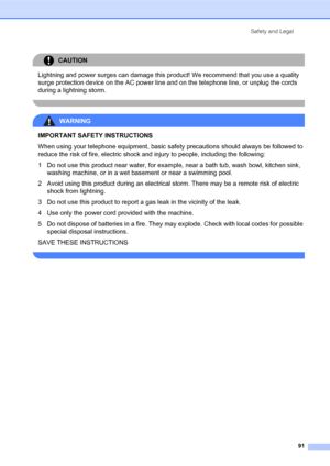 Page 105Safety and Legal
91
CAUTION 
Lightning and power surges can damage this product! We recommend that you use a quality 
surge protection device on the AC power line and on the telephone line, or unplug the cords 
during a lightning storm.
 
WARNING 
IMPORTANT SAFETY INSTRUCTIONS
When using your telephone equipment, basic safety precautions should always be followed to 
reduce the risk of fire, electric shock and injury to people, including the following:
1 Do not use this product near water, for example,...