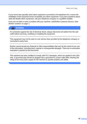 Page 107Safety and Legal
93
If your home has specially wired alarm equipment connected to the telephone line, ensure the 
installation of this equipment does not disable your alarm equipment. If you have questions about 
what will disable alarm equipment, call your telephone company or a qualified installer.
If you are not able to solve a problem with your machine, call Brother Customer Service. (See 
Brother numbers on page i.)
WARNING 
For protection against the risk of electrical shock, always disconnect all...