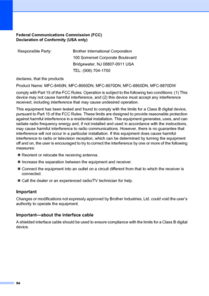 Page 10894
Federal Communications Commission (FCC) 
Declaration of Conformity (USA only)
declares, that the products
Product Name: MFC-8460N, MFC-8660DN, MFC-8670DN, MFC-8860DN, MFC-8870DW
comply with Part 15 of the FCC Rules. Operation is subject to the following two conditions: (1) This 
device may not cause harmful interference, and (2) this device must accept any interference 
received, including interference that may cause undesired operation.
This equipment has been tested and found to comply with the...