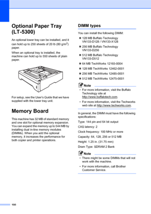 Page 114100
Optional Paper Tray 
(LT-5300)
B
An optional lower tray can be installed, and it 
can hold up to 250 sheets of 20 lb (80 g/m
2) 
paper.
When an optional tray is installed, the 
machine can hold up to 550 sheets of plain 
paper.
 
For setup, see the User’s Guide that we have 
supplied with the lower tray unit.
Memory BoardB
This machine has 32 MB of standard memory 
and one slot for optional memory expansion. 
You can expand the memory up to 544 MB by 
installing dual in-line memory modules 
(DIMMs)....