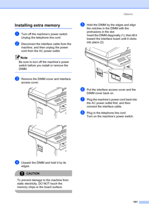 Page 115Options
101
Installing extra memoryB
aTurn off the machine’s power switch. 
Unplug the telephone line cord.
bDisconnect the interface cable from the 
machine, and then unplug the power 
cord from the AC power outlet.
Note
Be sure to turn off the machine’s power 
switch before you install or remove the 
DIMM.
 
cRemove the DIMM cover and interface 
access cover.
 
 
dUnpack the DIMM and hold it by its 
edges.
CAUTION 
To prevent damage to the machine from 
static electricity, DO NOT touch the 
memory...