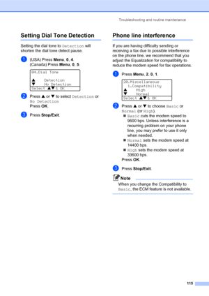 Page 129Troubleshooting and routine maintenance
115
Setting Dial Tone DetectionC
Setting the dial tone to Detection will 
shorten the dial tone detect pause.
a(USA) Press Menu, 0, 4.
(Canada) Press Menu, 0, 5.
 
04.Dial Tone
a    Detection
b    No Detection
Select ab
 & OK
bPress a or b to select Detection or 
No Detection
Press OK.
cPress Stop/Exit.
Phone line interferenceC
If you are having difficulty sending or 
receiving a fax due to possible interference 
on the phone line, we recommend that you 
adjust the...