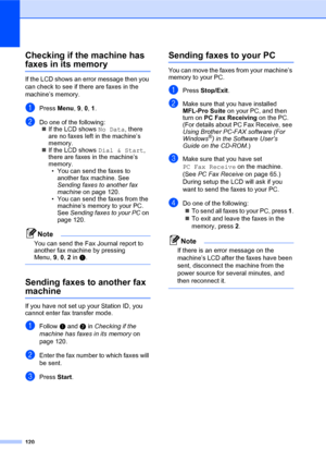 Page 134120
Checking if the machine has 
faxes in its memoryC
If the LCD shows an error message then you 
can check to see if there are faxes in the 
machine’s memory.
aPress Menu, 9, 0, 1.
bDo one of the following:
„If the LCD shows No Data, there 
are no faxes left in the machine’s 
memory.
„If the LCD shows Dial & Start, 
there are faxes in the machine’s 
memory.
• You can send the faxes to 
another fax machine. See 
Sending faxes to another fax 
machine on page 120.
• You can send the faxes from the...