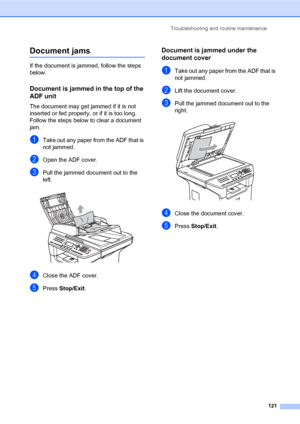 Page 135Troubleshooting and routine maintenance
121
Document jamsC
If the document is jammed, follow the steps 
below.
Document is jammed in the top of the 
ADF unit
C
The document may get jammed if it is not 
inserted or fed properly, or if it is too long. 
Follow the steps below to clear a document 
jam.
aTake out any paper from the ADF that is 
not jammed.
bOpen the ADF cover.
cPull the jammed document out to the 
left.
 
dClose the ADF cover.
ePress Stop/Exit.
Document is jammed under the 
document cover
C...