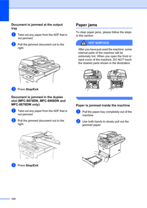Page 136122
Document is jammed at the output 
tray
C
aTake out any paper from the ADF that is 
not jammed.
bPull the jammed document out to the 
right.
 
cPress Stop/Exit.
Document is jammed in the duplex 
slot (MFC-8670DN, MFC-8860DN and 
MFC-8870DW only)
C
aTake out any paper from the ADF that is 
not jammed.
bPull the jammed document out to the 
right.
 
cPress Stop/Exit.
Paper jamsC
To clear paper jams, please follow the steps 
in this section.
HOT SURFACE 
After you have just used the machine, some...