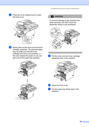 Page 137Troubleshooting and routine maintenance
123
cPress the cover release lever to open 
the front cover. 
 
dSlowly take out the drum unit and toner 
cartridge assembly. The jammed paper 
may be pulled out with the toner 
cartridge and drum unit assembly, or 
this may release the paper so you can 
pull it out of the paper tray opening.
 
CAUTION 
To prevent damage to the machine from 
static electricity, DO NOT touch the 
electrodes shown in the illustration.
 
 
ePut the drum unit and toner cartridge...