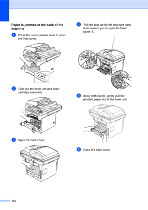 Page 138124
Paper is jammed at the back of the 
machine
C
aPress the cover release lever to open 
the front cover.
 
bTake out the drum unit and toner 
cartridge assembly.
 
cOpen the back cover.  
d Pull the tabs at the left and right hand 
sides toward you to open the fuser 
cover (1). 
 
eUsing both hands, gently pull the 
jammed paper out of the fuser unit.
 
fClose the back cover.
1
 