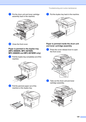 Page 139Troubleshooting and routine maintenance
125
gPut the drum unit and toner cartridge 
assembly back in the machine.
 
hClose the front cover.
Paper is jammed in the duplex tray 
(MFC-8660DN, MFC-8670DN, 
MFC-8860DN and MFC-8870DW only)
C
aPull the duplex tray completely out of the 
machine.
 
bPull the jammed paper out of the 
machine or the duplex tray.
 
cPut the duplex tray back in the machine. 
Paper is jammed inside the drum unit 
and toner cartridge assembly
C
aPress the cover release lever to open...