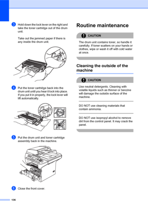 Page 140126
cHold down the lock lever on the right and 
take the toner cartridge out of the drum 
unit.
Take out the jammed paper if there is 
any inside the drum unit.
 
dPut the toner cartridge back into the 
drum unit until you hear it lock into place. 
If you put it in properly, the lock lever will 
lift automatically.
 
ePut the drum unit and toner cartridge 
assembly back in the machine.
 
fClose the front cover.
Routine maintenanceC
CAUTION 
The drum unit contains toner, so handle it 
carefully. If toner...