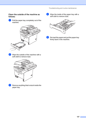 Page 141Troubleshooting and routine maintenance
127
Clean the outside of the machine as 
follows:
C
aPull the paper tray completely out of the 
machine.
 
bWipe the outside of the machine with a 
soft cloth to remove dust.
 
cRemove anything that is stuck inside the 
paper tray.
dWipe the inside of the paper tray with a 
soft cloth to remove dust.
 
eRe-load the paper and put the paper tray 
firmly back in the machine.
 