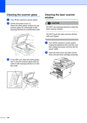 Page 142128
Cleaning the scanner glassC
aTurn off the machine’s power switch.
bLift the document cover (1).
Clean the white plastic surface (2) and 
scanner glass (3) underneath it with 
isopropyl alcohol on a soft lint-free cloth.
 
cIn the ADF unit, clean the white plastic 
bar (1) and the scanner glass strip (2) 
under it with isopropyl alcohol on a lint-
free cloth.
 
Cleaning the laser scanner 
windowC
CAUTION 
DO NOT use isopropyl alcohol to clean the 
laser scanner window.
  
DO NOT touch the laser...