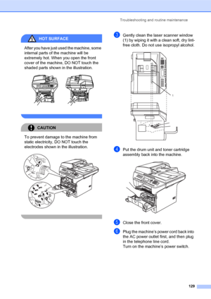 Page 143Troubleshooting and routine maintenance
129
HOT SURFACE 
After you have just used the machine, some 
internal parts of the machine will be 
extremely hot. When you open the front 
cover of the machine, DO NOT touch the 
shaded parts shown in the illustration.
 
 
CAUTION 
To prevent damage to the machine from 
static electricity, DO NOT touch the 
electrodes shown in the illustration.
 
 
cGently clean the laser scanner window 
(1) by wiping it with a clean soft, dry lint-
free cloth. Do not use...