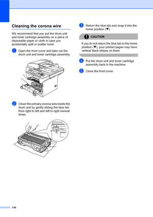 Page 144130
Cleaning the corona wireC
We recommend that you put the drum unit 
and toner cartridge assembly on a piece of 
disposable paper or cloth in case you 
accidentally spill or scatter toner.
aOpen the front cover and take out the 
drum unit and toner cartridge assembly.
 
bClean the primary corona wire inside the 
drum unit by gently sliding the blue tab 
from right to left and left to right several 
times.
 
cReturn the blue tab and snap it into the 
home position (b).
CAUTION 
If you do not return the...