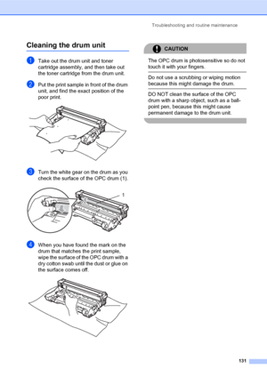 Page 145Troubleshooting and routine maintenance
131
Cleaning the drum unitC
aTake out the drum unit and toner 
cartridge assembly, and then take out 
the toner cartridge from the drum unit.
bPut the print sample in front of the drum 
unit, and find the exact position of the 
poor print.
 
cTurn the white gear on the drum as you 
check the surface of the OPC drum (1).
 
dWhen you have found the mark on the 
drum that matches the print sample, 
wipe the surface of the OPC drum with a 
dry cotton swab until the...