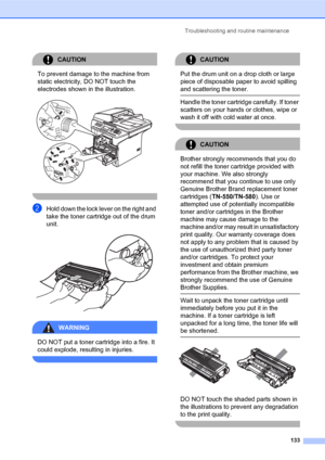 Page 147Troubleshooting and routine maintenance
133
CAUTION 
To prevent damage to the machine from 
static electricity, DO NOT touch the 
electrodes shown in the illustration.
 
 
bHold down the lock lever on the right and 
take the toner cartridge out of the drum 
unit.
 
WARNING 
DO NOT put a toner cartridge into a fire. It 
could explode, resulting in injuries.
 
CAUTION 
Put the drum unit on a drop cloth or large 
piece of disposable paper to avoid spilling 
and scattering the toner.
  Handle the toner...