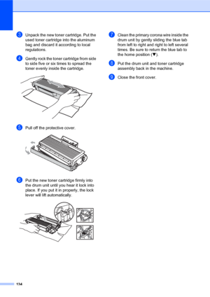 Page 148134
cUnpack the new toner cartridge. Put the 
used toner cartridge into the aluminum 
bag and discard it according to local 
regulations.
dGently rock the toner cartridge from side 
to side five or six times to spread the 
toner evenly inside the cartridge.
 
ePull off the protective cover.  
fPut the new toner cartridge firmly into 
the drum unit until you hear it lock into 
place. If you put it in properly, the lock 
lever will lift automatically.
 
gClean the primary corona wire inside the 
drum unit...