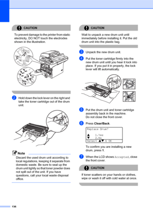 Page 150136
CAUTION 
To prevent damage to the printer from static 
electricity, DO NOT touch the electrodes 
shown in the illustration.
 
 
bHold down the lock lever on the right and 
take the toner cartridge out of the drum 
unit.
 
Note
Discard the used drum unit according to 
local regulations, keeping it separate from 
domestic waste. Be sure to seal up the 
drum unit tightly so that toner powder does 
not spill out of the unit. If you have 
questions, call your local waste disposal 
office.
 
CAUTION 
Wait...