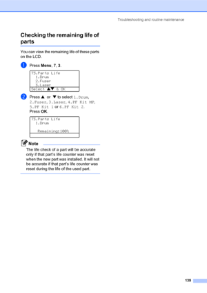 Page 153Troubleshooting and routine maintenance
139
Checking the remaining life of 
partsC
You can view the remaining life of these parts 
on the LCD.
aPress Menu, 7, 3. 
73.Parts Life
1.Drum
2.Fuser
3.Laser
Select ab & OK
bPress a or b to select 1.Drum, 
2.Fuser, 3.Laser, 4.PF Kit MP, 
5.PF Kit 1 or 6.PF Kit 2. 
Press OK.
 
73.Parts Life
1.Drum
Remaining:100%
Note
The life check of a part will be accurate 
only if that part’s life counter was reset 
when the new part was installed. It will not 
be accurate if...