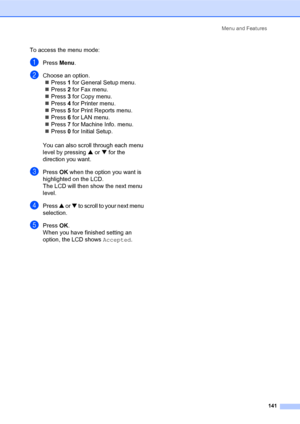 Page 155Menu and Features
141
To access the menu mode:
aPress Menu.
bChoose an option.
„Press 1 for General Setup menu.
„Press 2 for Fax menu.
„Press 3 for Copy menu.
„Press 4 for Printer menu.
„Press 5 for Print Reports menu.
„Press 6 for LAN menu.
„Press 7 for Machine Info. menu.
„Press 0 for Initial Setup.
You can also scroll through each menu 
level by pressing a or b for the 
direction you want.
cPressOK when the option you want is 
highlighted on the LCD.
The LCD will then show the next menu 
level.
dPress...