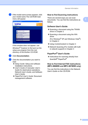 Page 17General information
3
1
cIf the model name screen appears, click 
your model name.The CD-ROM main 
menu will appear.
 
If this window does not appear, use 
Windows
® Explorer to find and run the 
setup.exe program from the root 
directory of the Brother CD-ROM.
dClick Documentation.
eClick the documentation you want to 
read:
„Setup Guide: Setup and software 
installation instructions.
„Users Guide (3 manuals): User’s 
Guide for stand-alone operations, 
Network User’s Guide, and Software 
User’s Guide....