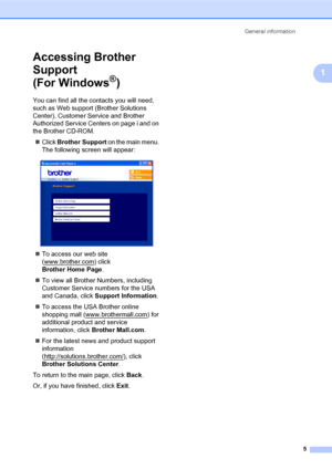 Page 19General information
5
1
Accessing Brother 
Support 
(For Windows
®)1
You can find all the contacts you will need, 
such as Web support (Brother Solutions 
Center), Customer Service and Brother 
Authorized Service Centers on page i and on 
the Brother CD-ROM.
„Click Brother Support on the main menu. 
The following screen will appear:
 
„To access our web site 
(www.brother.com
) click 
Brother Home Page.
„To view all Brother Numbers, including 
Customer Service numbers for the USA 
and Canada, click...