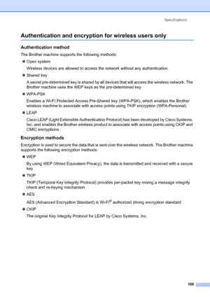 Page 183Specifications
169
Authentication and encryption for wireless users only
Authentication method
The Brother machine supports the following methods:
„Open system
Wireless devices are allowed to access the network without any authentication.
„Shared key
A secret pre-determined key is shared by all devices that will access the wireless network. The 
Brother machine uses the WEP keys as the pre-determined key.
„WPA-PSK
Enables a Wi-FI Protected Access Pre-Shared key (WPA-PSK), which enables the Brother...