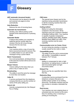 Page 185171
F
ADF (automatic document feeder)
The document can be placed in the ADF 
and scanned one page at a time 
automatically.
Auto Reduction
Reduces the size of incoming faxes.
Automatic fax transmission
Sending a fax without picking up the 
handset of the external phone or pressing 
Hook.
Automatic Redial
A feature that enables your machine to 
redial the last fax number after five 
minutes if the fax did not go through 
because the line was busy.
Backup Print
Your machine prints a copy of every fax 
that...