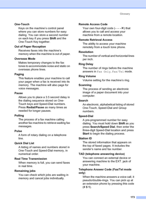 Page 187Glossary
173
One-Touch
Keys on the machine’s control panel 
where you can store numbers for easy 
dialing. You can store a second number 
on each key if you press Shift and the 
One-Touch Key together.
Out of Paper Reception
Receives faxes into the machine’s 
memory when the machine is out of paper.
Overseas Mode
Makes temporary changes to the fax 
tones to accommodate noise and static on 
overseas phone lines.
Paging
This feature enables your machine to call 
your pager when a fax is received into its...