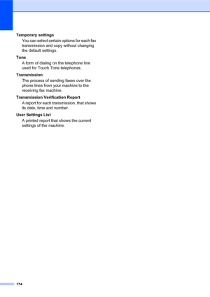 Page 188174
Temporary settings
You can select certain options for each fax 
transmission and copy without changing 
the default settings.
Tone
A form of dialing on the telephone line 
used for Touch Tone telephones.
Transmission
The process of sending faxes over the 
phone lines from your machine to the 
receiving fax machine.
Transmission Verification Report
A report for each transmission, that shows 
its date, time and number.
User Settings List
A printed report that shows the current 
settings of the machine.
 