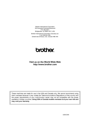 Page 196Brother International Corporation
100 Somerset Corporate Boulevard
P.O. Box 6911
Bridgewater, NJ 08807-0911 USA
Brother International Corporation (Canada) Ltd.
1 rue Hôtel de Ville,
Dollard-des-Ormeaux, QC, Canada H9B 3H6
Visit us on the World Wide Web
http://www.brother.com
These machines are made for use in the USA and Canada only. We cannot recommend using
them overseas because it may violate the Telecommunications Regulations of that country and
the power requirements of your multi-function center...