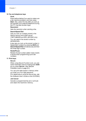 Page 22Chapter 1
8
10 Fax and telephone keys
Hook
Press before dialing if you want to make sure 
a fax machine answers, and then press 
Start. Also, press this key after you pick up 
the handset of an external telephone during 
the F/T ring (fast double-rings).
Resolution
Sets the resolution when sending a fax.
Search/Speed Dial
Lets you look up numbers stored in the 
dialing memory and LDAP server* 
(*MFC-8860DN and MFC-8870DW only). 
You can search the stored number by 
alphabetically. 
It also lets you look...